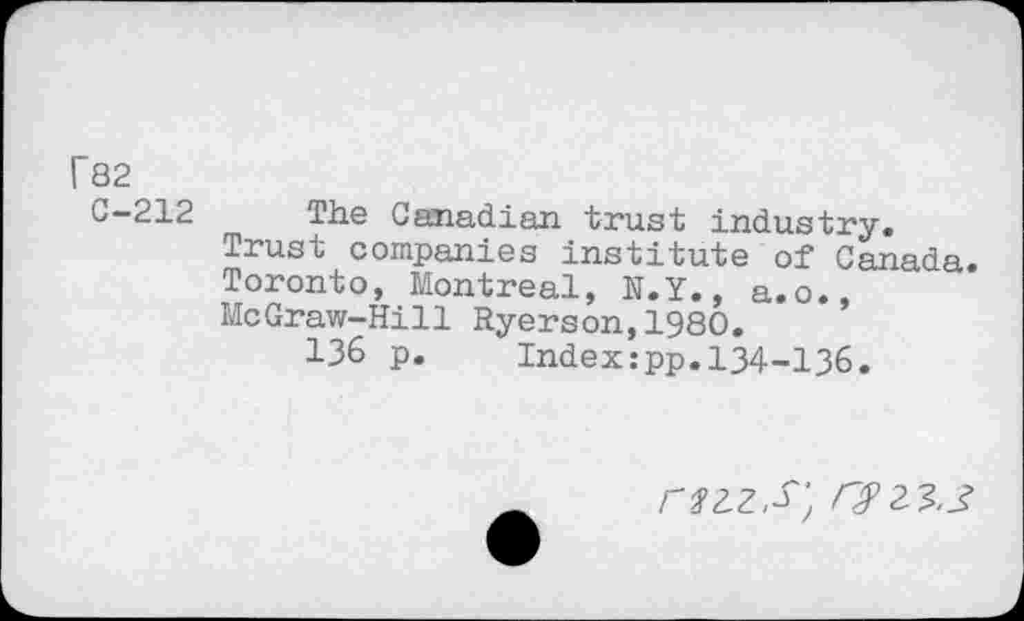 ﻿C82
C-212
The Canadian trust industry. Trust companies institute of Canada. Toronto, Montreal, N.Y., a.o., McGraw-Hill Ryerson,1980.
136 p. Index:pp.134-136.
